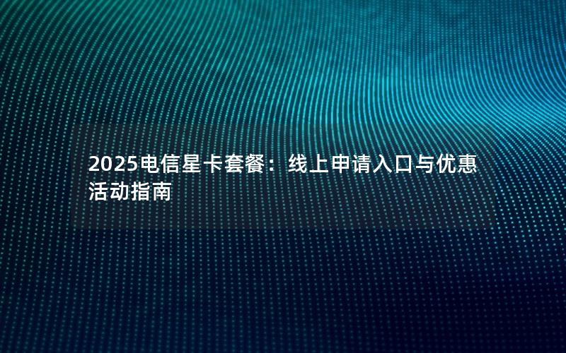 2025电信星卡套餐：线上申请入口与优惠活动指南