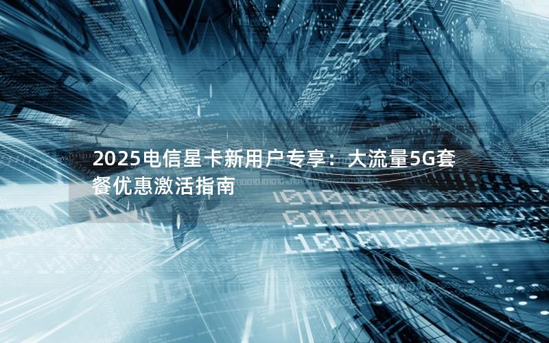 2025电信星卡新用户专享：大流量5G套餐优惠激活指南