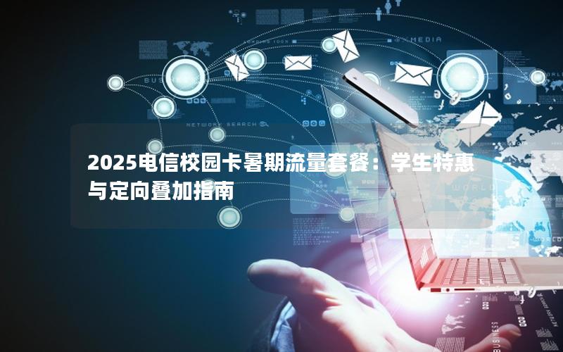 2025电信校园卡暑期流量套餐：学生特惠与定向叠加指南