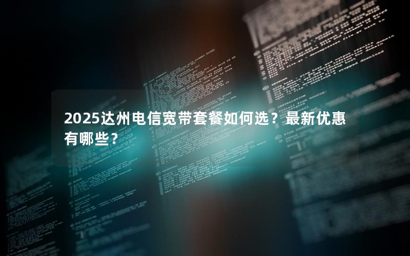 2025达州电信宽带套餐如何选？最新优惠有哪些？