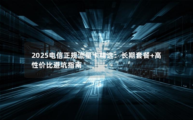 2025电信正规流量卡精选：长期套餐+高性价比避坑指南
