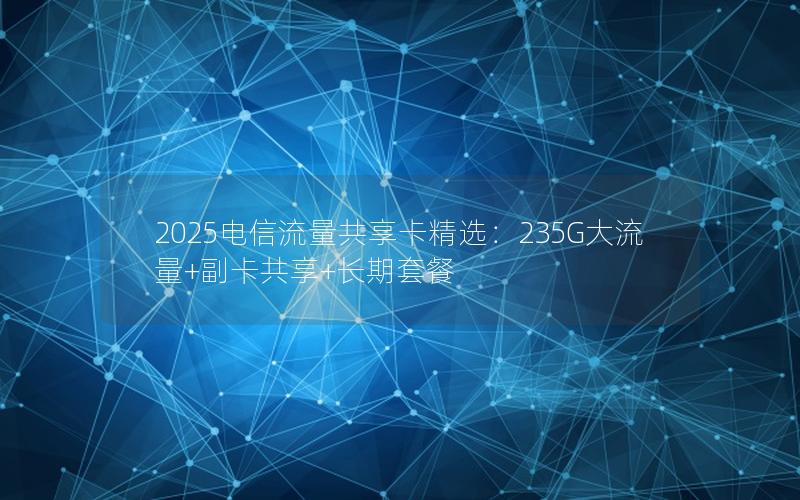 2025电信流量共享卡精选：235G大流量+副卡共享+长期套餐