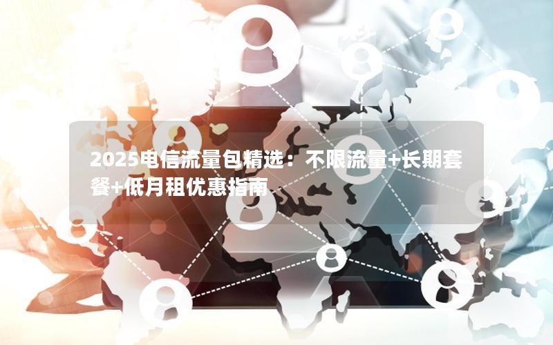 2025电信流量包精选：不限流量+长期套餐+低月租优惠指南
