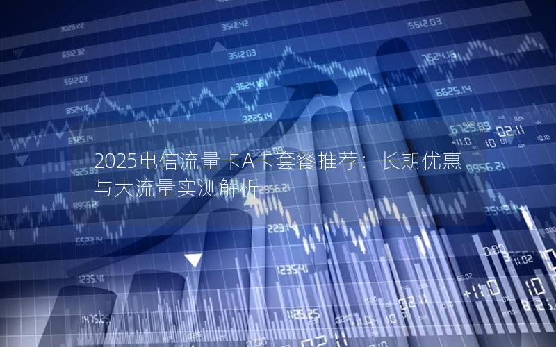 2025电信流量卡A卡套餐推荐：长期优惠与大流量实测解析