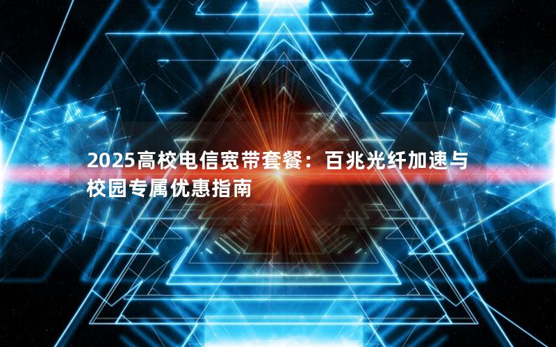 2025高校电信宽带套餐：百兆光纤加速与校园专属优惠指南