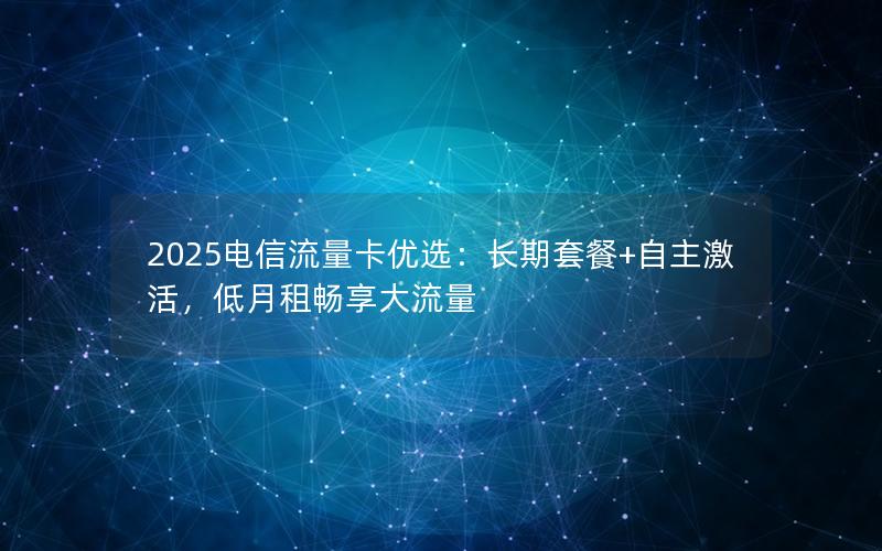 2025电信流量卡优选：长期套餐+自主激活，低月租畅享大流量