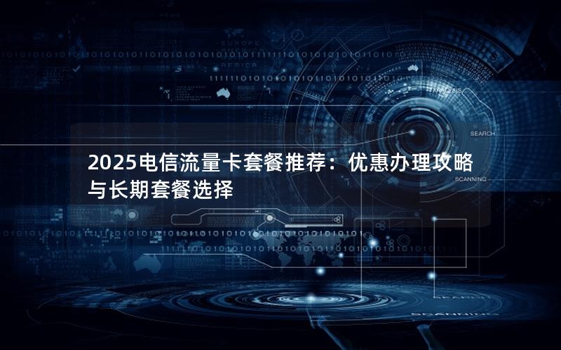 2025电信流量卡套餐推荐：优惠办理攻略与长期套餐选择