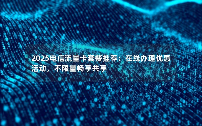 2025电信流量卡套餐推荐：在线办理优惠活动，不限量畅享共享