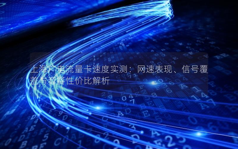 上海广电流量卡速度实测：网速表现、信号覆盖与套餐性价比解析