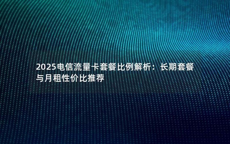 2025电信流量卡套餐比例解析：长期套餐与月租性价比推荐