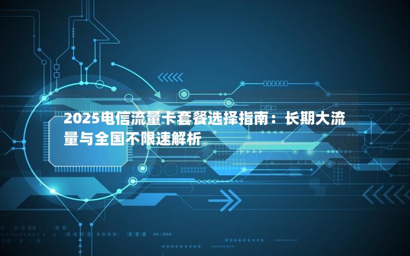 2025电信流量卡套餐选择指南：长期大流量与全国不限速解析