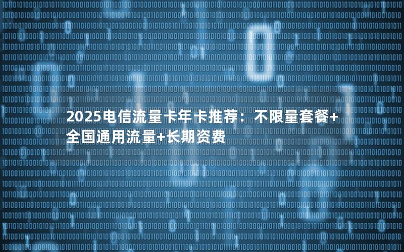 2025电信流量卡年卡推荐：不限量套餐+全国通用流量+长期资费