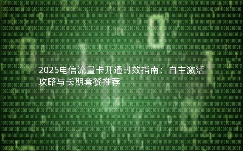 2025电信流量卡开通时效指南：自主激活攻略与长期套餐推荐