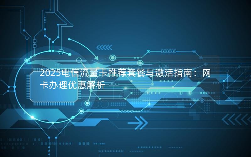 2025电信流量卡推荐套餐与激活指南：网卡办理优惠解析