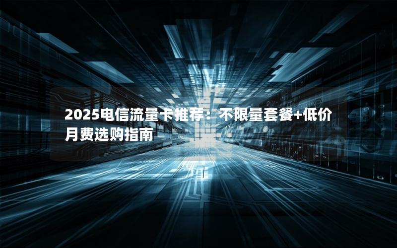 2025电信流量卡推荐：不限量套餐+低价月费选购指南