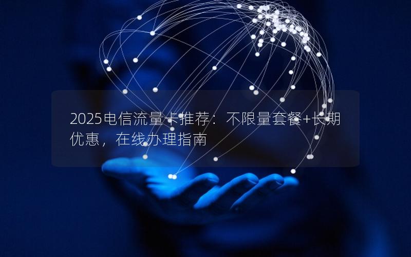 2025电信流量卡推荐：不限量套餐+长期优惠，在线办理指南