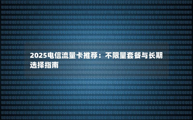 2025电信流量卡推荐：不限量套餐与长期选择指南