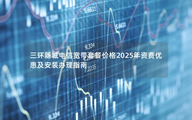 三环新城电信宽带套餐价格2025年资费优惠及安装办理指南