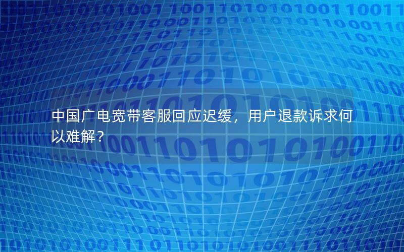中国广电宽带客服回应迟缓，用户退款诉求何以难解？