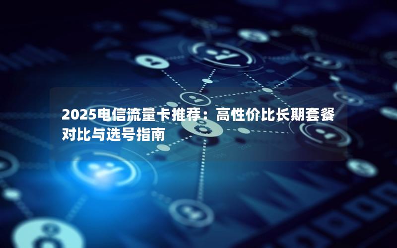 2025电信流量卡推荐：高性价比长期套餐对比与选号指南