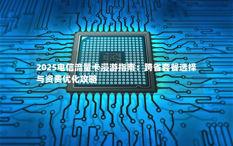 2025电信流量卡漫游指南：跨省套餐选择与资费优化攻略