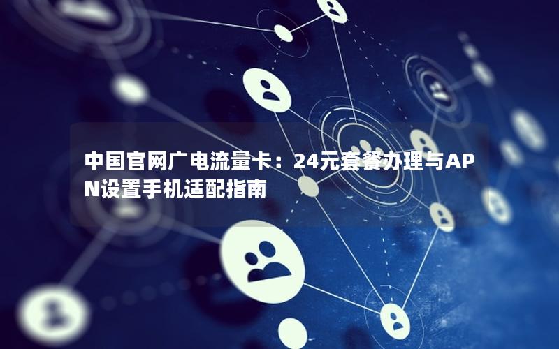 中国官网广电流量卡：24元套餐办理与APN设置手机适配指南
