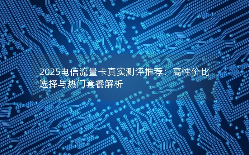 2025电信流量卡真实测评推荐：高性价比选择与热门套餐解析