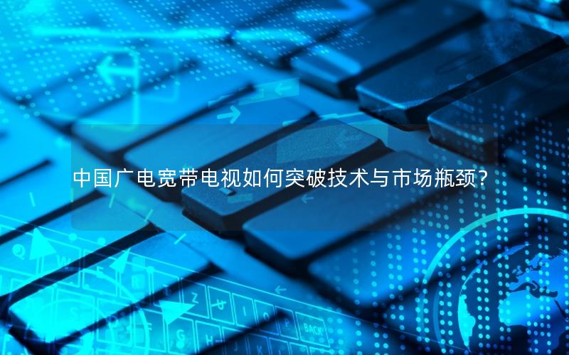中国广电宽带电视如何突破技术与市场瓶颈？