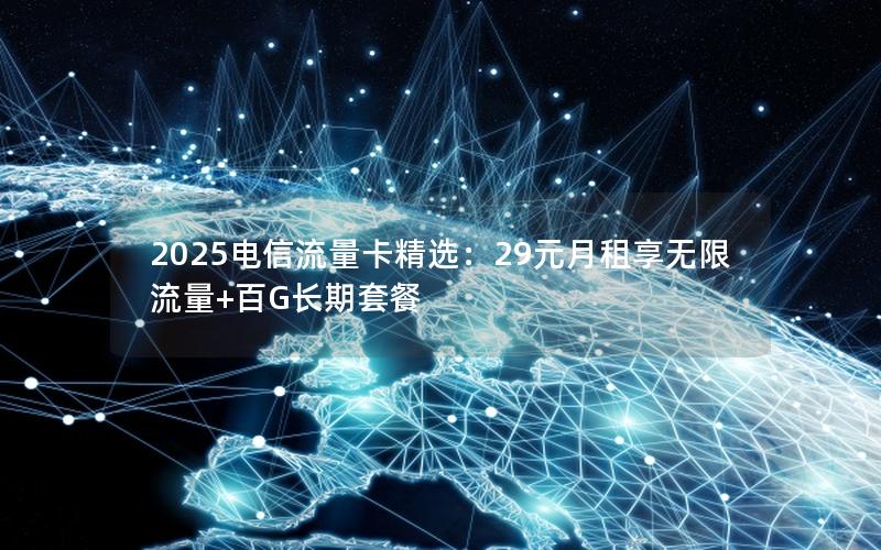 2025电信流量卡精选：29元月租享无限流量+百G长期套餐