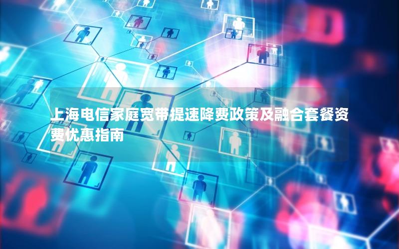 上海电信家庭宽带提速降费政策及融合套餐资费优惠指南