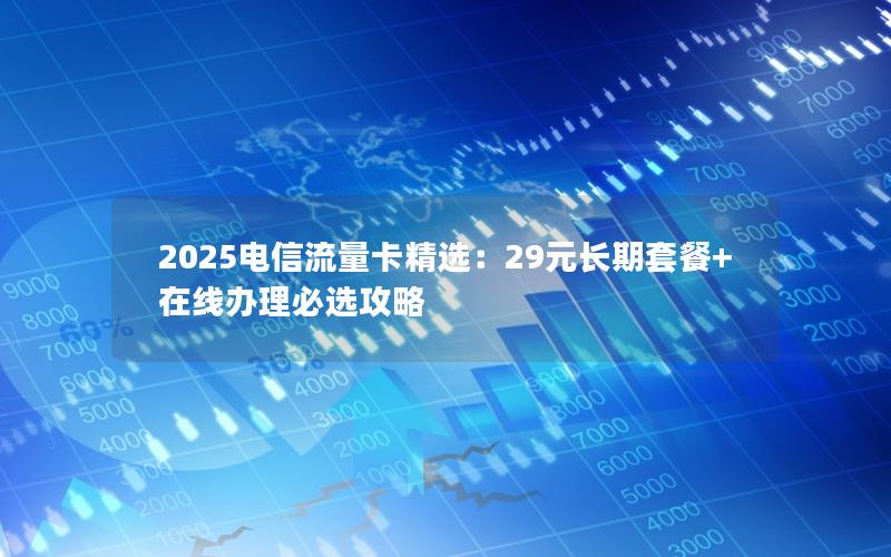 2025电信流量卡精选：29元长期套餐+在线办理必选攻略