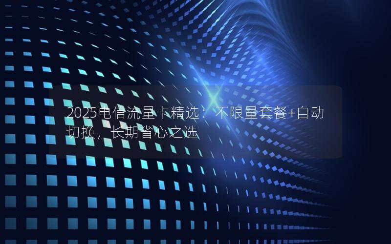 2025电信流量卡精选：不限量套餐+自动切换，长期省心之选
