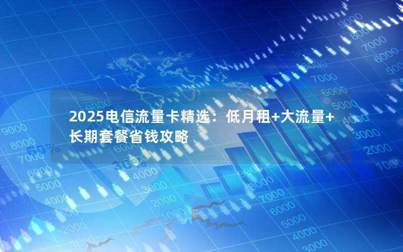 2025电信流量卡精选：低月租+大流量+长期套餐省钱攻略