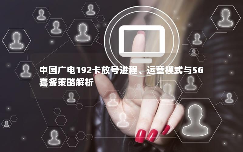 中国广电192卡放号进程、运营模式与5G套餐策略解析
