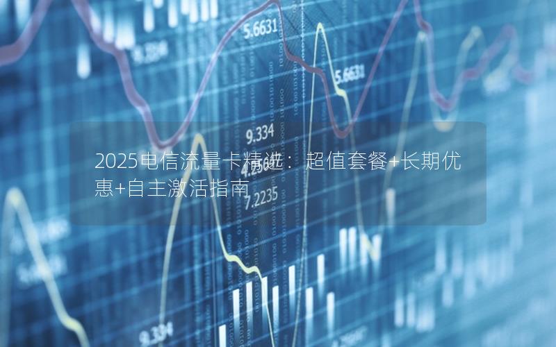 2025电信流量卡精选：超值套餐+长期优惠+自主激活指南