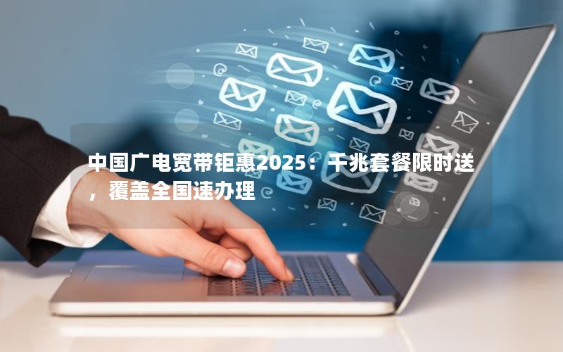 中国广电宽带钜惠2025：千兆套餐限时送，覆盖全国速办理