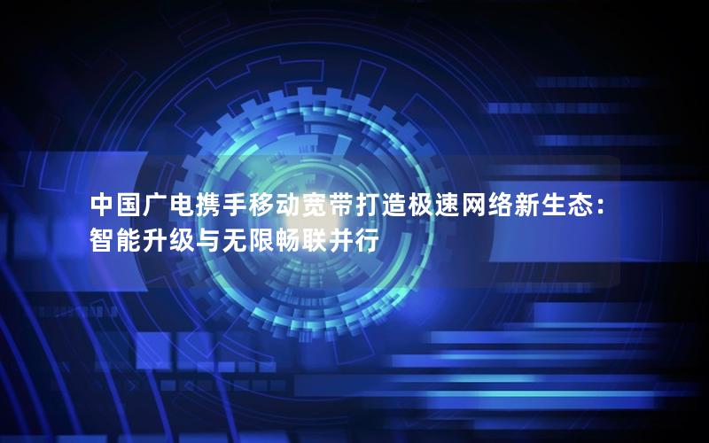 中国广电携手移动宽带打造极速网络新生态：智能升级与无限畅联并行