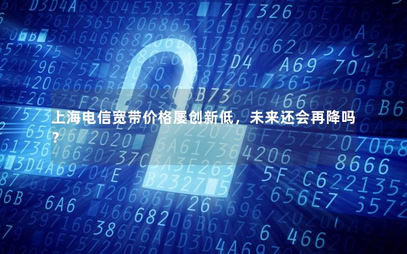 上海电信宽带价格屡创新低，未来还会再降吗？