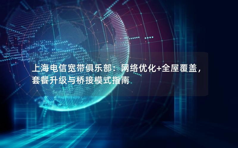 上海电信宽带俱乐部：网络优化+全屋覆盖，套餐升级与桥接模式指南