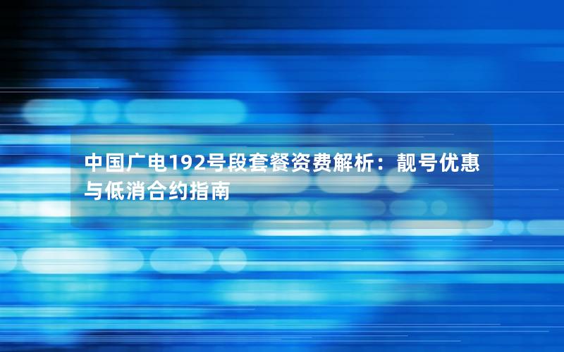 中国广电192号段套餐资费解析：靓号优惠与低消合约指南