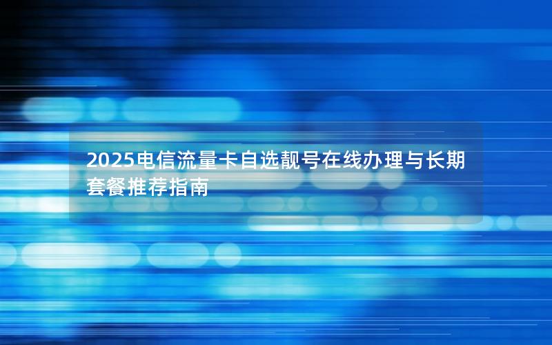 2025电信流量卡自选靓号在线办理与长期套餐推荐指南