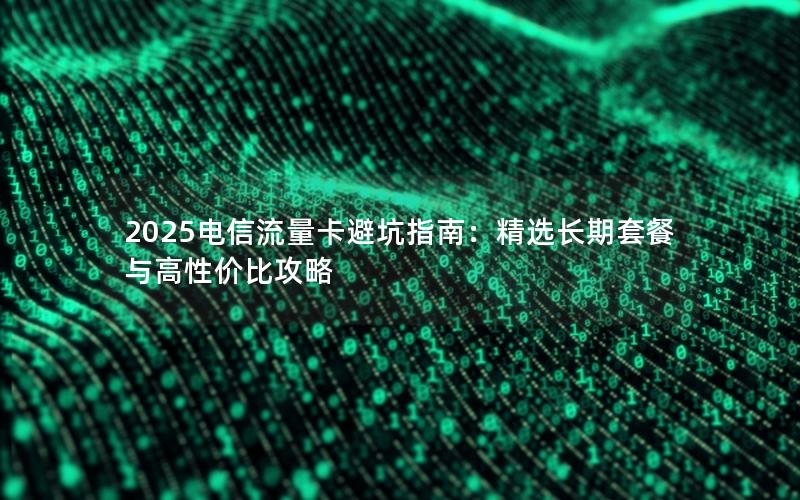 2025电信流量卡避坑指南：精选长期套餐与高性价比攻略