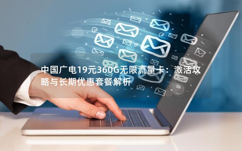 中国广电19元360G无限流量卡：激活攻略与长期优惠套餐解析