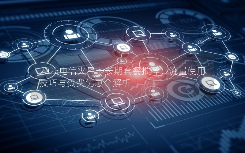 2025电信火星卡长期套餐推荐：流量使用技巧与资费优惠全解析