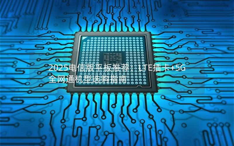 2025电信版平板推荐：LTE插卡+5G全网通机型选购指南