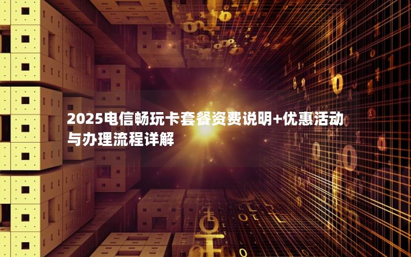 2025电信畅玩卡套餐资费说明+优惠活动与办理流程详解
