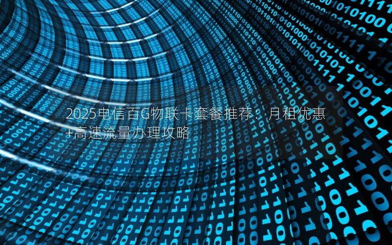 2025电信百G物联卡套餐推荐：月租优惠+高速流量办理攻略