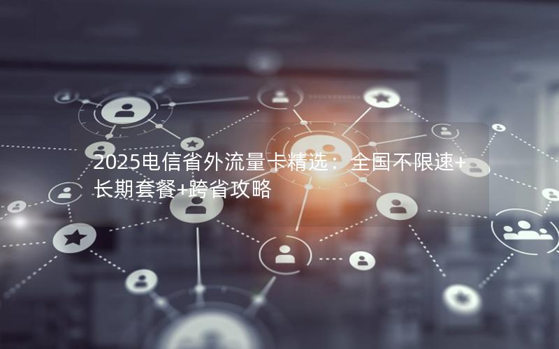 2025电信省外流量卡精选：全国不限速+长期套餐+跨省攻略