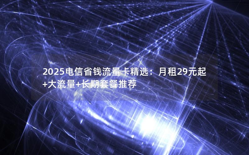 2025电信省钱流量卡精选：月租29元起+大流量+长期套餐推荐