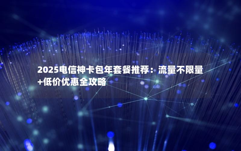 2025电信神卡包年套餐推荐：流量不限量+低价优惠全攻略